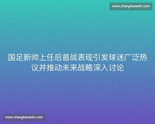 国足新帅上任后首战表现引发球迷广泛热议并推动未来战略深入讨论